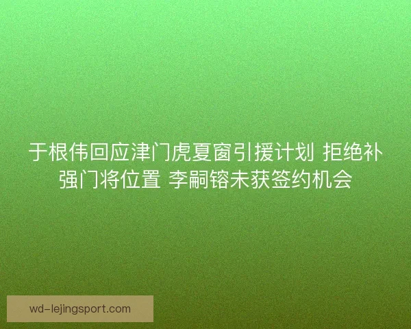 于根伟回应津门虎夏窗引援计划 拒绝补强门将位置 李嗣镕未获签约机会